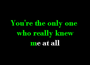 You're the only one
who really knew
me at all