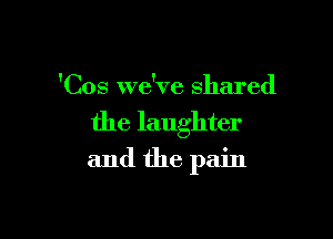'Cos we've shared

the laughter

and the pain