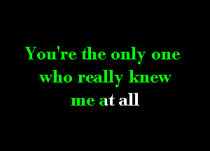 You're the only one
who really knew
me at all