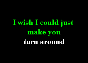 I wish I could just

make you
turn around