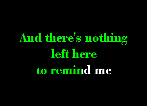 And there's nothing
left here

to remind me