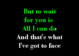 But to wait
for you is

All I can do
And that's what

I've got to face