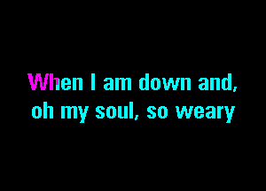 When I am down and,

oh my soul, so weary