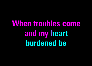 When troubles come

and my heart
burdened be