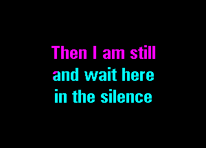 Then I am still

and wait here
in the silence