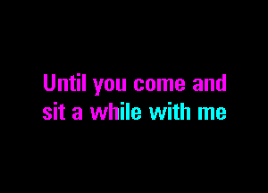 Until you come and

sit a while with me