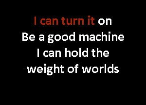I can turn it on
Be a good machine

I can hold the
weight of worlds