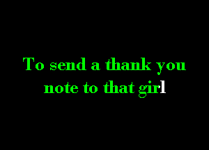 To send a thank you

note to that girl