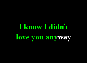 I know I didn't

love you anyway