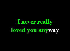 I never really

loved you anyway