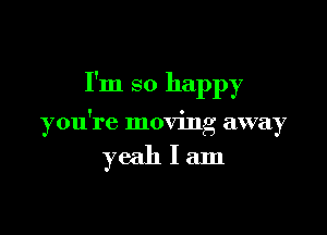 I'm so happy

you're moving away

yeahlam