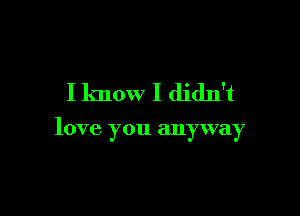 I know I didn't

love you anyway