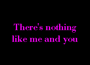 There's nothing

like me and you