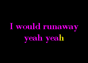 I would runaway

yeah yeah