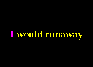 I would runaway