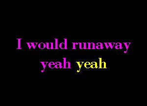 I would runaway

yeah yeah