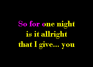 So for one night

is it allright
that I give... you