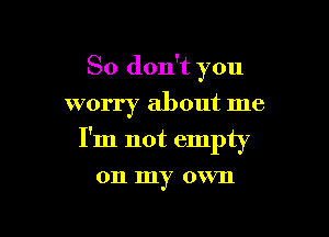 So don't you
worry about me

I'm not empty

011 my own