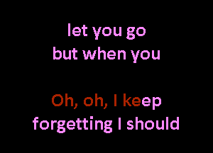 let you go
but when you

Oh, oh, I keep
forgetting I should