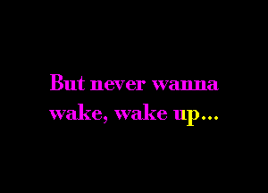 But never wanna

wake, wake up...