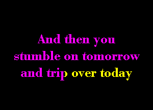 And then you

stumble on tomorrow
and trip over today