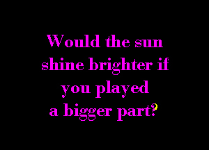 W ould the sun
shine brighter if

you played

a bigger part?

g