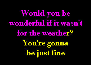 W ould you be
wonderful if it wasn't
for the weather?
You're gonna

be just iine