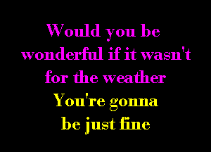 W ould you be
wonderful if it wasn't
for the weather
You're gonna

be just iine