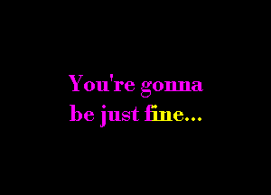 You're gonna

be just fine...
