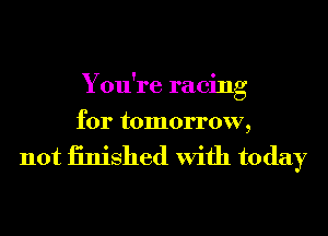 You're racing
for tomorrow,

not iinished With today