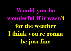 W ould you be
wonderful if it wasn't
for the weather
I think you're gonna
be just iine