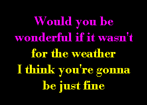 W ould you be
wonderful if it wasn't
for the weather
I think you're gonna
be just iine