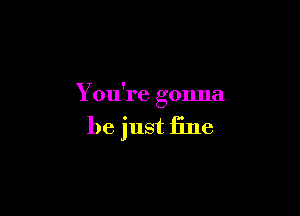 You're gonna

be just fine