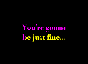 You're gonna

be just fine...