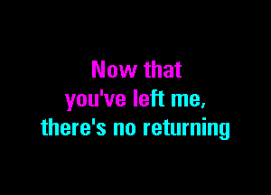 Now that

you've left me,
there's no returning