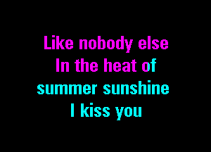 Like nobody else
In the heat of

summer sunshine
I kiss you