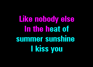 Like nobody else
In the heat of

summer sunshine
I kiss you