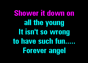 Shower it down on
all the young

It isn't so wrong
to have such fun .....
Forever angel