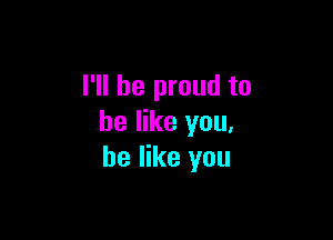 I'll be proud to

he like you,
he like you