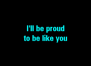 I'll be proud

to he like you