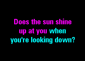 Does the sun shine

up at you when
you're looking down?