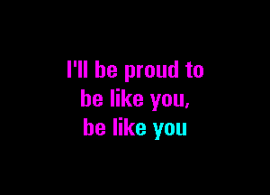 I'll be proud to

he like you,
he like you