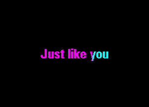 Just like you