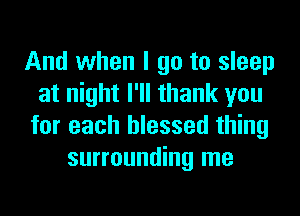 And when I go to sleep
at night I'll thank you
for each blessed thing
surrounding me
