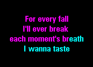 For every fall
I'll ever break

each moment's breath
I wanna taste