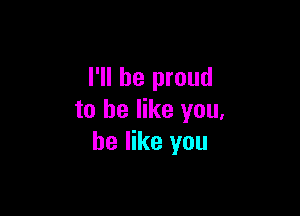 I'll be proud

to be like you,
be like you