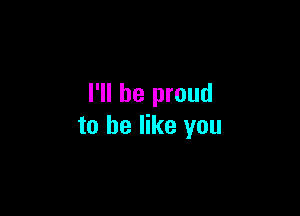 I'll be proud

to he like you