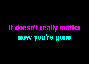 It doesn't really matter

now you're gone