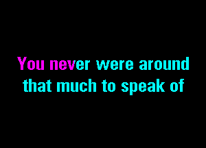 You never were around

that much to speak of