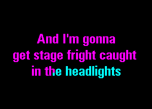 And I'm gonna

get stage fright caught
in the headlights